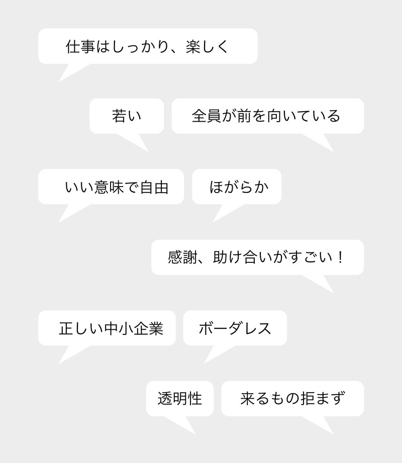 仕事はしっかり、楽しく・若い・全員が前を向いている・いい意味で自由・ほがらか・感謝、助け合いがすごい!・正しい中小企業・ボーダレス・透明性・来るもの拒まず